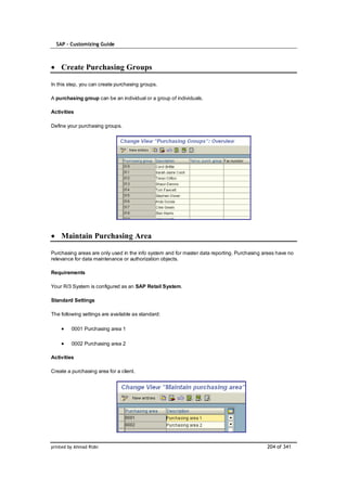 SAP – Customizing Guide



    Create Purchasing Groups

In this step, you can create purchasing groups.

A purchasing group can be an individual or a group of individuals.

Activities

Define your purchasing groups.




    Maintain Purchasing Area

Purchasing areas are only used in the info system and for master data reporting. Purchasing areas have no
relevance for data maintenance or authorization objects.

Requirements

Your R/3 System is configured as an SAP Retail System.

Standard Settings

The following settings are available as standard:

         0001 Purchasing area 1

         0002 Purchasing area 2

Activities

Create a purchasing area for a client.




printed by Ahmad Rizki                                                                       204 of 341
 