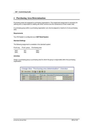 SAP – Customizing Guide



     Purchasing Area Determination

Purchasing areas are assigned to purchasing organizations. This single level assignment is necessary for
defining who is responsible for dealing with which vendors and the maintenance of their master data.

A purchasing group within a purchasing organization can only be assigned a maximum of one purchasing
area.

Requirements

Your R/3 System is configured as an SAP Retail System.

Standard Settings

The following assignment is available in the standard system:

Purch.org. Purch. group Purchasing area
-------------------------------------------------------------
  0001                 001                       0001
  0001                 002                       0002

Activities

Assign a purchasing group a purchasing area for which the group is responsible within the purchasing
organization.




printed by Ahmad Rizki                                                                        205 of 341
 
