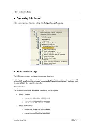SAP – Customizing Guide



    Purchasing Info Record
In this section you make the system settings that affect purchasing info records.




    Define Number Ranges

The SAP System manages purchasing info records as documents.

In this step, you assign each transaction to a number range group. You define the number range interval for
each group. In addition, you specify whether the number range is assigned by the user at the time of entry
(i.e. externally) or by the system (i.e. internally).

Standard settings

The following number ranges are preset in the standard SAP R/3 System:

         for stock material

              o    internal from 5300000000 to 5399999999

              o    external from 5400000000 to 5499999999

         for non-stock material

              o    internal from 5500000000 to 5599999999

              o    external from 5600000000 to 5699999999



printed by Ahmad Rizki                                                                         206 of 341
 