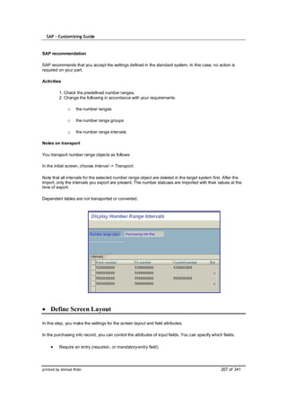 SAP – Customizing Guide


SAP recommendation

SAP recommends that you accept the settings defined in the standard system. In this case, no action is
required on your part.

Activities

         1. Check the predefined number ranges.
         2. Change the following in accordance with your requirements:

              o    the number ranges

              o    the number range groups

              o    the number range intervals

Notes on transport

You transport number range objects as follows:

In the initial screen, choose Interval -> Transport.

Note that all intervals for the selected number range object are deleted in the target system first. After the
import, only the intervals you export are present. The number statuses are imported with their values at the
time of export.

Dependent tables are not transported or converted.




    Define Screen Layout

In this step, you make the settings for the screen layout and field attributes.

In the purchasing info record, you can control the attributes of input fields. You can specify which fields:

         Require an entry (required-, or mandatory-entry field)




printed by Ahmad Rizki                                                                              207 of 341
 