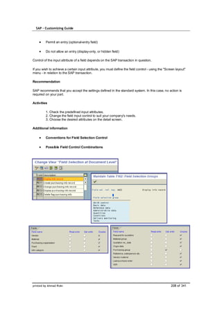 SAP – Customizing Guide



         Permit an entry (optional-entry field)

         Do not allow an entry (display-only, or hidden field)

Control of the input attribute of a field depends on the SAP transaction in question.

If you wish to achieve a certain input attribute, you must define the field control - using the "Screen layout"
menu - in relation to the SAP transaction.

Recommendation

SAP recommends that you accept the settings defined in the standard system. In this case, no action is
required on your part.

Activities

         1. Check the predefined input attributes.
         2. Change the field input control to suit your company's needs.
         3. Choose the desired attributes on the detail screen.

Additional information

         Conventions for Field Selection Control

         Possible Field Control Combinations




printed by Ahmad Rizki                                                                              208 of 341
 