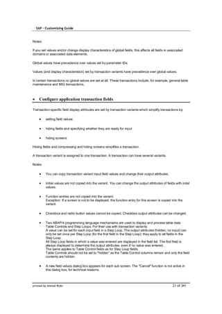 SAP – Customizing Guide



Notes:

If you set values and/or change display characteristics of global fields, this affects all fields in associated
domains or associated data elements.

Global values have precedence over values set by parameter IDs.

Values (and display characteristics) set by transaction variants have precedence over global values.

In certain transactions no global values are set at all. These transactions include, for example, general table
maintenance and IMG transactions.



    Configure application transaction fields

Transaction-specific field display attributes are set by transaction variants which simplify transactions by:

         setting field values

         hiding fields and specifying whether they are ready for input

         hiding screens

Hiding fields and compressing and hiding screens simplifies a transaction.

A transaction variant is assigned to one transaction. A transaction can have several variants.

Notes:

         You can copy transaction variant input field values and change their output attributes.

         Initial values are not copied into the variant. You can change the output attributes of fields with inital
         values.

         Function entries are not copied into the variant.
         Exception: If a screen is not to be displayed, the function entry for this screen is copied into the
         variant.

         Checkbox and radio button values cannot be copied. Checkbox output attributes can be changed.

         Two ABAP/4 programming language mechanisms are used to display and process table data:
         Table Controls and Step Loops. For their use with transaction variants:
         A value can be set for each input field in a Step Loop. The output attributes (hidden, no input) can
         only be set once per Step Loop (for the first field in the Step Loop); they apply to all fields in the
         Step Loop.
         All Step Loop fields in which a value was entered are displayed in the field list. The first field is
         always displayed to determine the output attributes, even if no value was entered.
         The same applies to Table Control fields as for Step Loop fields.
         Table Controls should not be set to "hidden" as the Table Control columns remain and only the field
         contents are hidden.

         A new field values dialog box appears for each sub screen. The "Cancel" function is not active in
         this dialog box, for technical reasons.



printed by Ahmad Rizki                                                                                 21 of 341
 
