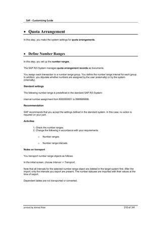 SAP – Customizing Guide



    Quota Arrangement
In this step, you make the system settings for quota arrangements.




    Define Number Ranges

In this step, you set up the number ranges.

The SAP R/3 System manages quota arrangement records as documents.

You assign each transaction to a number range group. You define the number range interval for each group.
In addition, you stipulate whether numbers are assigned by the user (externally) or by the system
(internally).

Standard settings

The following number range is predefined in the standard SAP R/3 System:

internal number assignment from 8000000001 to 8999999999.

Recommendation

SAP recommends that you accept the settings defined in the standard system. In this case, no action is
required on your part.

Activities

         1. Check the number ranges.
         2. Change the following in accordance with your requirements:

              o    Number ranges

              o    Number range intervals

Notes on transport

You transport number range objects as follows:

In the initial screen, choose Interval -> Transport.

Note that all intervals for the selected number range object are deleted in the target system first. After the
import, only the intervals you export are present. The number statuses are imported with their values at the
time of export.

Dependent tables are not transported or converted.




printed by Ahmad Rizki                                                                            210 of 341
 