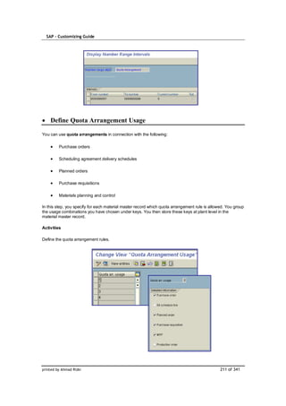 SAP – Customizing Guide




    Define Quota Arrangement Usage

You can use quota arrangements in connection with the following:

         Purchase orders

         Scheduling agreement delivery schedules

         Planned orders

         Purchase requisitions

         Materials planning and control

In this step, you specify for each material master record which quota arrangement rule is allowed. You group
the usage combinations you have chosen under keys. You then store these keys at plant level in the
material master record.

Activities

Define the quota arrangement rules.




printed by Ahmad Rizki                                                                         211 of 341
 