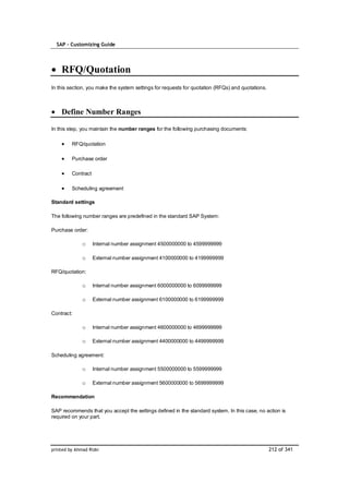 SAP – Customizing Guide




    RFQ/Quotation
In this section, you make the system settings for requests for quotation (RFQs) and quotations.



    Define Number Ranges

In this step, you maintain the number ranges for the following purchasing documents:

         RFQ/quotation

         Purchase order

         Contract

         Scheduling agreement

Standard settings

The following number ranges are predefined in the standard SAP System:

Purchase order:

              o     Internal number assignment 4500000000 to 4599999999

              o     External number assignment 4100000000 to 4199999999

RFQ/quotation:

              o     Internal number assignment 6000000000 to 6099999999

              o     External number assignment 6100000000 to 6199999999

Contract:

              o     Internal number assignment 4600000000 to 4699999999

              o     External number assignment 4400000000 to 4499999999

Scheduling agreement:

              o     Internal number assignment 5500000000 to 5599999999

              o     External number assignment 5600000000 to 5699999999

Recommendation

SAP recommends that you accept the settings defined in the standard system. In this case, no action is
required on your part.




printed by Ahmad Rizki                                                                            212 of 341
 