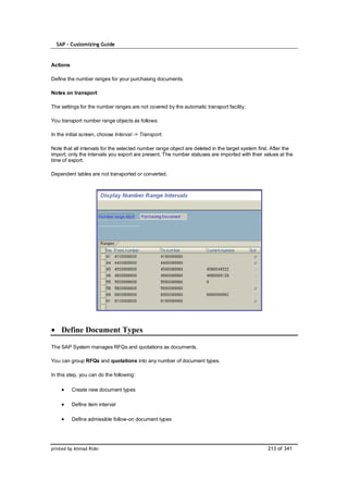 SAP – Customizing Guide


Actions

Define the number ranges for your purchasing documents.

Notes on transport

The settings for the number ranges are not covered by the automatic transport facility.

You transport number range objects as follows:

In the initial screen, choose Interval -> Transport.

Note that all intervals for the selected number range object are deleted in the target system first. After the
import, only the intervals you export are present. The number statuses are imported with their values at the
time of export.

Dependent tables are not transported or converted.




    Define Document Types

The SAP System manages RFQs and quotations as documents.

You can group RFQs and quotations into any number of document types.

In this step, you can do the following:

          Create new document types

          Define item interval

          Define admissible follow-on document types




printed by Ahmad Rizki                                                                            213 of 341
 