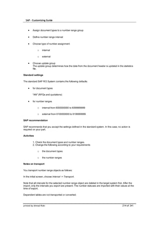 SAP – Customizing Guide



         Assign document types to a number range group

         Define number range interval

         Choose type of number assignment

              o    internal

              o    external

         Choose update group
         The update group determines how the data from the document header is updated in the statistics
         file.

Standard settings

The standard SAP R/3 System contains the following defaults:

         for document types

         "AN" (RFQs and quotations)

         for number ranges

              o    internal from 6000000000 to 6099999999

              o    external from 6100000000 to 6199999999

SAP recommendation

SAP recommends that you accept the settings defined in the standard system. In this case, no action is
required on your part.

Activities

         1. Check the document types and number ranges.
         2. Change the following according to your requirements

              o    the document types

              o    the number ranges

Notes on transport

You transport number range objects as follows:

In the initial screen, choose Interval -> Transport.

Note that all intervals for the selected number range object are deleted in the target system first. After the
import, only the intervals you export are present. The number statuses are imported with their values at the
time of export.

Dependent tables are not transported or converted.



printed by Ahmad Rizki                                                                            214 of 341
 