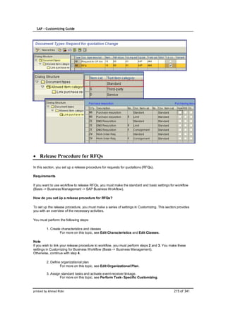 SAP – Customizing Guide




    Release Procedure for RFQs

In this section, you set up a release procedure for requests for quotations (RFQs).

Requirements

If you want to use workflow to release RFQs, you must make the standard and basic settings for workflow
(Basis -> Business Management -> SAP Business Workflow).

How do you set üp a release procedure for RFQs?

To set up the release procedure, you must make a series of settings in Customizing. This section provides
you with an overview of the necessary activities.

You must perform the following steps:

         1. Create characteristics and classes
                  For more on this topic, see Edit Characteristics and Edit Classes.

Note
If you wish to link your release procedure to workflow, you must perform steps 2 and 3. You make these
settings in Customizing for Business Workflow (Basis -> Business Management).
Otherwise, continue with step 4.

         2. Define organizational plan
                  For more on this topic, see Edit Organizational Plan.

         3. Assign standard tasks and activate event-receiver linkage.
                  For more on this topic, see Perform Task- Specific Customizing.



printed by Ahmad Rizki                                                                        215 of 341
 