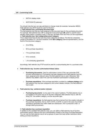 SAP – Customizing Guide


              o    AKTA In display mode

              o    AKTE With PO extension

         You should note that you can also add items in change mode (for example, transaction ME22).
         Field selection key AKTH would be used for this item.
         3. Field selection key: purchasing document type
         The field selection key that you have assigned to the document type for the purchasing document.
         For example, field selection key UBF is assigned to document type UB, which is used for stock
         transfer orders (within a company code). In this key, the fields Price and Price unit are suppressed.
         4. Field selection key: item category/document category
         This is determined from the item and document categories as follows: The first two characters
         consist of the letters 'PT', the third character of the item category (internal representation), and the
         fourth of the document category:

              o    A for RFQs,

              o    B for purchase requisitions

              o    F for purchase orders

              o    K for contracts

              o    L for scheduling agreements

         Accordingly, field selection key PT3F would be used for a subcontracting item in a purchase order.

         Field selection key: function authorization/release status

              o    Purchasing documents: Used for authorization control. If the user parameter EFB
                   (function authorizations in Purchasing) has been assigned and a field selection key has
                   been assigned to the relevant value, this field selection key is used. Otherwise, field
                   selection key $$$$ is used if the user has insufficient authorization to display prices.

              o    Purchase requisitions: If the purchase requisition is subject to a release strategy and a
                   field selection key has been assigned to the current release indicator, this field selection
                   key is used.

         Field selection key: subitem/creation indicator

              o    Purchasing documents: Is only used in the case of subitems. The field selection key is
                   put together in the same way as for the item categories (field selection key 4), with the
                   string 'UP', the subitem category, and the document type.

              o    Purchase requisitions: the field selection key that is derived from the creation indicator in
                   the purchase requisition, that is, ESTV, ESTF, or ESTD, is used in the case of purchase
                   requisitions generated from within Sales and Distribution, from a production order, or
                   through direct procurement.

         5. Field selection key: purchase requisition
         In addition to the available field selection keys, you can define a field selection key at function
         authorization level to influence the input characteristics of fields in the Enjoy Purchase Requisition.
         You can use this field selection key to set up groups of users that have certain restrictions when
         editing purchase requisitions.




printed by Ahmad Rizki                                                                             218 of 341
 