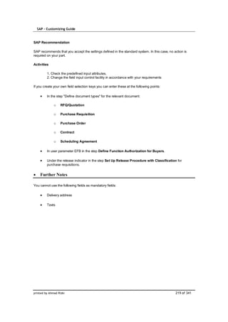 SAP – Customizing Guide


SAP Recommendation

SAP recommends that you accept the settings defined in the standard system. In this case, no action is
required on your part.

Activities

         1. Check the predefined input attributes.
         2. Change the field input control facility in accordance with your requirements

If you create your own field selection keys you can enter these at the following points:

         In the step "Define document types" for the relevant document:

              o    RFQ/Quotation

              o    Purchase Requisition

              o    Purchase Order

              o    Contract

              o    Scheduling Agreement

         In user parameter EFB in the step Define Function Authorization for Buyers.

         Under the release indicator in the step Set Up Release Procedure with Classification for
         purchase requisitions.


    Further Notes

You cannot use the following fields as mandatory fields:

         Delivery address

         Texts




printed by Ahmad Rizki                                                                        219 of 341
 
