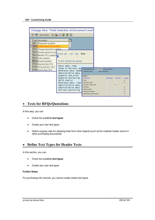 SAP – Customizing Guide




    Texts for RFQs/Quotations

In this step, you can:

         Check the available text types

         Create your own text types

         Define copying rules for adopting texts from other objects (such as the material master record or
         other purchasing documents)



    Define Text Types for Header Texts

In this section, you can:

         Check the available text types

         Create your own text types

Further Notes

For purchasing info records, you cannot create certain text types.




printed by Ahmad Rizki                                                                          220 of 341
 