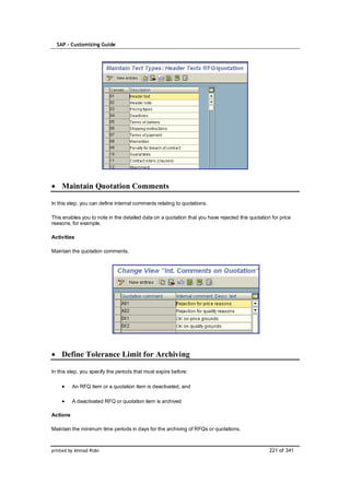 SAP – Customizing Guide




    Maintain Quotation Comments

In this step, you can define internal comments relating to quotations.

This enables you to note in the detailed data on a quotation that you have rejected this quotation for price
reasons, for example.

Activities

Maintain the quotation comments.




    Define Tolerance Limit for Archiving

In this step, you specify the periods that must expire before:

          An RFQ item or a quotation item is deactivated, and

          A deactivated RFQ or quotation item is archived

Actions

Maintain the minimum time periods in days for the archiving of RFQs or quotations.



printed by Ahmad Rizki                                                                            221 of 341
 