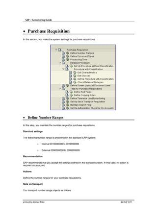 SAP – Customizing Guide




    Purchase Requisition
In this section, you make the system settings for purchase requisitions.




    Define Number Ranges

In this step, you maintain the number ranges for purchase requisitions.

Standard settings

The following number range is predefined in the standard SAP System:

              o    Internal 0010000000 to 0019999999

              o    External 0090000000 to 0099999999

Recommendation

SAP recommends that you accept the settings defined in the standard system. In this case, no action is
required on your part.

Actions

Define the number ranges for your purchase requisitions.

Note on transport

You transport number range objects as follows:



printed by Ahmad Rizki                                                                        223 of 341
 