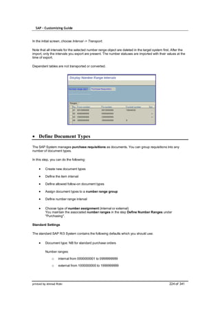 SAP – Customizing Guide


In the initial screen, choose Interval -> Transport.

Note that all intervals for the selected number range object are deleted in the target system first. After the
import, only the intervals you export are present. The number statuses are imported with their values at the
time of export.

Dependent tables are not transported or converted.




    Define Document Types

The SAP System manages purchase requisitions as documents. You can group requisitions into any
number of document types.

In this step, you can do the following:

         Create new document types

         Define the item interval

         Define allowed follow-on document types

         Assign document types to a number range group

         Define number range interval

         Choose type of number assignment (internal or external)
         You maintain the associated number ranges in the step Define Number Ranges under
         "Purchasing".

Standard Settings

The standard SAP R/3 System contains the following defaults which you should use:

         Document type: NB for standard purchase orders

         Number ranges:

              o    internal from 0000000001 to 0999999999

              o    external from 1000000000 to 1999999999




printed by Ahmad Rizki                                                                            224 of 341
 