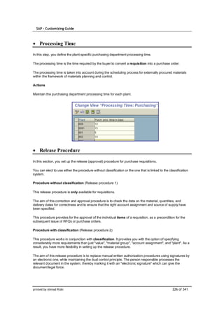 SAP – Customizing Guide



    Processing Time

In this step, you define the plant-specific purchasing department processing time.

The processing time is the time required by the buyer to convert a requisition into a purchase order.

The processing time is taken into account during the scheduling process for externally procured materials
within the framework of materials planning and control.

Actions

Maintain the purchasing department processing time for each plant.




    Release Procedure

In this section, you set up the release (approval) procedure for purchase requisitions.

You can elect to use either the procedure without classification or the one that is linked to the classification
system.

Procedure without classification (Release procedure 1)

This release procedure is only available for requisitions.

The aim of this correction and approval procedure is to check the data on the material, quantities, and
delivery dates for correctness and to ensure that the right account assignment and source of supply have
been specified.

This procedure provides for the approval of the individual items of a requisition, as a precondition for the
subsequent issue of RFQs or purchase orders.

Procedure with classification (Release procedure 2)

This procedure works in conjunction with classification. It provides you with the option of specifying
considerably more requirements than just "value", "material group", "account assignment", and "plant". As a
result, you have more flexibility in setting up the release procedure.

The aim of this release procedure is to replace manual written authorization procedures using signatures by
an electronic one, while maintaining the dual control principle. The person responsible processes the
relevant document in the system, thereby marking it with an "electronic signature" which can give the
document legal force.




printed by Ahmad Rizki                                                                              226 of 341
 