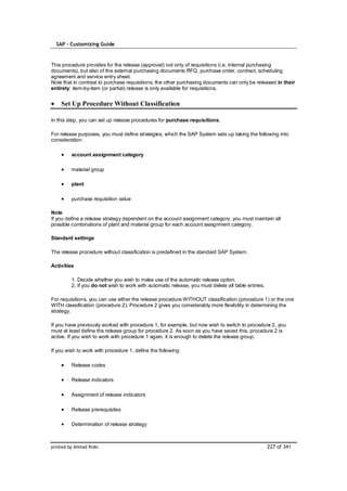SAP – Customizing Guide



This procedure provides for the release (approval) not only of requisitions (i.e. internal purchasing
documents), but also of the external purchasing documents RFQ, purchase order, contract, scheduling
agreement and service entry sheet.
Note that in contrast to purchase requisitions, the other purchasing documents can only be released in their
entirety: item-by-item (or partial) release is only available for requisitions.


    Set Up Procedure Without Classification

In this step, you can set up release procedures for purchase requisitions.

For release purposes, you must define strategies, which the SAP System sets up taking the following into
consideration:

         account assignment category

         material group

         plant

         purchase requisition value

Note
If you define a release strategy dependent on the account assignment category, you must maintain all
possible combinations of plant and material group for each account assignment category.

Standard settings

The release procedure without classification is predefined in the standard SAP System.

Activities

         1. Decide whether you wish to make use of the automatic release option.
         2. If you do not wish to work with automatic release, you must delete all table entries.

For requisitions, you can use either the release procedure WITHOUT classification (procedure 1) or the one
WITH classification (procedure 2). Procedure 2 gives you considerably more flexibility in determining the
strategy.

If you have previously worked with procedure 1, for example, but now wish to switch to procedure 2, you
must at least define the release group for procedure 2. As soon as you have saved this, procedure 2 is
active. If you wish to work with procedure 1 again, it is enough to delete the release group.

If you wish to work with procedure 1, define the following:

         Release codes

         Release indicators

         Assignment of release indicators

         Release prerequisites

         Determination of release strategy



printed by Ahmad Rizki                                                                              227 of 341
 