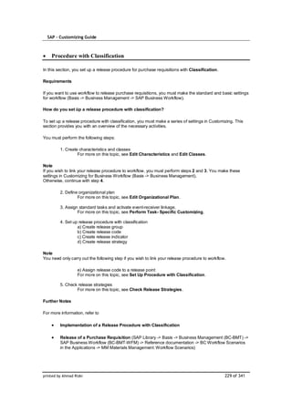 SAP – Customizing Guide



    Procedure with Classification

In this section, you set up a release procedure for purchase requisitions with Classification.

Requirements

If you want to use workflow to release purchase requisitions, you must make the standard and basic settings
for workflow (Basis -> Business Management -> SAP Business Workflow).

How do you set üp a release procedure with classification?

To set up a release procedure with classification, you must make a series of settings in Customizing. This
section provides you with an overview of the necessary activities.

You must perform the following steps:

         1. Create characteristics and classes
                  For more on this topic, see Edit Characteristics and Edit Classes.

Note
If you wish to link your release procedure to workflow, you must perform steps 2 and 3. You make these
settings in Customizing for Business Workflow (Basis -> Business Management).
Otherwise, continue with step 4.

         2. Define organizational plan
                  For more on this topic, see Edit Organizational Plan.

         3. Assign standard tasks and activate event-receiver linkage.
                  For more on this topic, see Perform Task- Specific Customizing.

         4. Set up release procedure with classification
                  a) Create release group
                  b) Create release code
                  c) Create release indicator
                  d) Create release strategy

Note
You need only carry out the following step if you wish to link your release procedure to workflow.

                   e) Assign release code to a release point
                   For more on this topic, see Set Up Procedure with Classification.

         5. Check release strategies
                 For more on this topic, see Check Release Strategies.

Further Notes

For more information, refer to

         Implementation of a Release Procedure with Classification

         Release of a Purchase Requisition (SAP Library -> Basis -> Business Management (BC-BMT) ->
         SAP Business Workflow (BC-BMT-WFM) -> Reference documentation -> BC Workflow Scenarios
         in the Applications -> MM Materials Management: Workflow Scenarios)




printed by Ahmad Rizki                                                                           229 of 341
 