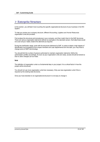 SAP – Customizing Guide




    Enterprise Structure
In this section, you will learn how to portray the specific organizational structure of your business in the R/3
System.

To help you portray your company structure, different Accounting, Logistics and Human Resources
organization units are provided.

First analyze the structures and procedures in your company, and then match them to the SAP structures.
There are various organization elements defined as examples in the standard version. Normally these would
not cover all your needs. Extend the elements as required.

During the clarification stage, work with the structures delivered by SAP. In order to obtain a high degree of
identification and acceptance from project members and user departments from the start, you may have to
change some of SAP's terminology.

You should limit the number of persons authorized to maintain organization elements. Define the
authorization profiles accordingly. As soon as your organization units are ready, access should be locked so
that no other changes can be made.

Note

The definition of organization units is a fundamental step in your project. It is a critical factor in how the
project will be structured.

You should not use more organization units than necessary. Only use new organization units if this is
required by the existing data structures.

Once you have decided on an organizational structure it is not easy to change it.




printed by Ahmad Rizki                                                                                  23 of 341
 