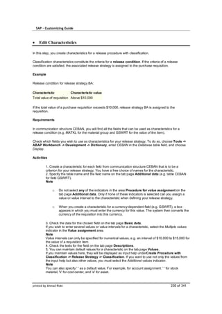 SAP – Customizing Guide



    Edit Characteristics

In this step, you create characteristics for a release procedure with classification.

Classification characteristics constitute the criteria for a release condition. If the criteria of a release
condition are satisfied, the associated release strategy is assigned to the purchase requisition.

Example

Release condition for release strategy BA:

Characteristic              Characteristic value
Total value of requisition Above $10,000

If the total value of a purchase requisition exceeds $10,000, release strategy BA is assigned to the
requisition.

Requirements

In communication structure CEBAN, you will find all the fields that can be used as characteristics for a
release condition (e.g. MATKL for the material group and GSWRT for the value of the item).

Check which fields you wish to use as characteristics for your release strategy. To do so, choose Tools ->
ABAP Workbench -> Development -> Dictionary, enter CEBAN in the Database table field, and choose
Display.

Activities

         1. Create a characteristic for each field from communication structure CEBAN that is to be a
         criterion for your release strategy. You have a free choice of names for the characteristic.
         2. Specify the table name and the field name on the tab page Additional data (e.g. table CEBAN
         for field GSWRT).
         Note

              o    Do not select any of the indicators in the area Procedure for value assignment on the
                   tab page Additional data. Only if none of these indicators is selected can you assign a
                   value or value interval to the characteristic when defining your release strategy.

              o    When you create a characteristic for a currency-dependent field (e.g. GSWRT), a box
                   appears in which you must enter the currency for this value. The system then converts the
                   currency of the requisition into this currency.

         3. Check the data for the chosen field on the tab page Basic data.
         If you wish to enter several values or value intervals for a characteristic, select the Multiple values
         indicator in the Value assignment area.
         Note
         Value intervals can only be specified for numerical values, e.g. an interval of $10,000 to $15,000 for
         the value of a requisition item.
         4. Check the texts for the field on the tab page Descriptions.
         5. You can maintain default values for a characteristic on the tab page Values.
         If you maintain values here, they will be displayed as input help underCreate Procedure with
         Classification -> Release Strategy -> Classification. If you want to use not only the values from
         the input help but also other values, you must select the Additional values indicator.
         Note
         You can also specify ' ' as a default value. For example, for account assignment: ' ' for stock
         material, 'k' for cost center, and 'a' for asset.



printed by Ahmad Rizki                                                                                 230 of 341
 