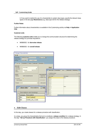 SAP – Customizing Guide



         6. If you want to restrict the use of a characteristic to certain class types, specify the relevant class
         types on the tab page Restrictions (e.g. class type 032 for the release strategy).

Further Notes

Further information about characteristics is available in this Customizing activity via Help -> Application
help.

Customer exits

The following customer exits enable you to change the communication structure for determining the
release strategy for purchase requisitions:

         M06B0002 - for item-wise release

         M06B0005 - für overall release




    Edit Classes

In this step, you create classes for a release procedure with classification.

In a class, you group the characteristics that are to constitute a release condition for a release strategy. In
the step " Set up Procedure with Classification", you assign this class to the release procedure.



printed by Ahmad Rizki                                                                               231 of 341
 