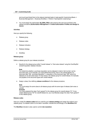SAP – Customizing Guide



         and must have linked them to the relevant standard tasks in task-specific Customizing (Basis ->
         Business Management -> Business Workflow -> Perform Task-Specific Customizing).

         You must assign the authorization M_EINK_FRG to the persons who are to be involved in this
         release procedure (Authorization Management -> Create Authorization Profiles and Assign to
         Users).

Activities

Here you specify the following:

         Release group

         Release codes

         Release indicators

         Release strategy

         Workflow

Release group

Define a release group for your release procedure:

         Specify for the release group either "overall release" or "item-wise release" using the OverReqRel
         (overall requisition release) indicator.

         Note
         You determine whether a purchase requisition can be released in total or item by item via the
         document type. If, for example, you have defined the former, that is, the overall release, for
         document type "NB - purchase requisition", a requisition of the document type "NB" cannot be
         released on an item-wise basis. For this reason, the release group for overall release, for example,
         only applies to the document types with overall release.

         Assign a class, thus defining release conditions for the release procedure.

         Note
         You must assign the same class to all release groups with the same type of release (item-wise or
         overall).
         Example
         You have assigned the class "banf_gesamt" to the release group for overall release "01". If you
         create release group "02" for overall release too, you must likewise assign the class "banf_gesamt"
         to this release group.

Release codes

Here you create the release codes that you need for your release strategy and assign the codes to your
release group. If a release code is to be used in workflow, indicate this accordingly in the Workflow field.

The Workflow indicator is also used to control role resolution:




printed by Ahmad Rizki                                                                           233 of 341
 