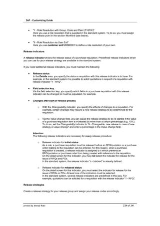 SAP – Customizing Guide



         "1 - Role Resolution with Group, Code and Plant (T16FW)"
         Here you use a role resolution that is supplied in the standard system. To do so, you must assign
         the release point in the section Workflow (see below).

         "9 - Role Resolution via User Exit"
         Here you use customer exit M06B0001 to define a role resolution of your own.

Release indicators

A release indicator shows the release status of a purchase requisition. Predefined release indicators which
you can use for your release strategy are available in the standard system.

If you need additional release indicators, you must maintain the following:

         Release status
         In the Details area, you specify the status a requisition with this release indicator is to have. For
         example, in the standard system it is possible to solicit quotations in respect of a requisition with
         release indicator "1 - RFQ".

         Field selection key
         Via the field selection key, you specify which fields in a purchase requisition with this release
         indicator can be changed or must be populated, for example.

         Changes after start of release process

              o    With the Changeability indicator, you specify the effects of changes to a requisition. For
                   example, certain changes may require a new release strategy to be determined for the
                   requisition.

              o    Via the Value change field, you can cause the release strategy to be re-started if the value
                   of a purchase requisition item is increased by more than a certain percentage (e.g. 10%).
                   To do so, set the Changeability indicator to "4 - Changeable, new release in case of new
                   strategy or value change" and enter a percentage in the Value change field.

         Attention:
         The following release indicators are necessary for every release procedure:

              o    Release indicator for initial status
                   As a rule, a purchase requisition must be released before an RFQ/quotation or a purchase
                   order relating to the requisition can be entered. For this reason, when a purchase
                   requisition is created, a release indicator is assigned to it which prevents an
                   RFQ/quotation or purchase order from being created with reference to the requisition.
                   On the detail screen for this indicator, you may not select the indicator for release for the
                   issue of RFQs and POs.
                   In the standard system, the release indicator "x - blocked" is already defined.

              o    Release indicator for released status
                   On the detail screen for this indicator, you must select the indicator for release for the
                   issue of RFQs or POs. At least one of the indicators must be selected.
                   In the standard system, several release indicators are predefined in this way. For
                   example, quotations can be solicited for a requisition with the release indicator "1 - RFQ".

Release strategies

Create a release strategy for your release group and assign your release codes accordingly.




printed by Ahmad Rizki                                                                              234 of 341
 
