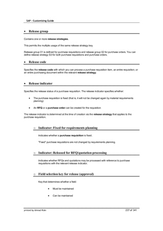 SAP – Customizing Guide



    Release group

Contains one or more release strategies.

This permits the multiple usage of the same release strategy key.

Release group 01 is defined for purchase requisitions and release group 02 for purchase orders. You can
define release strategy S3 for both purchase requisitions and purchase orders.


    Release code

Specifies the release code with which you can process a purchase requisition item, an entire requisition, or
an entire purchasing document within the relevant release strategy.



    Release indicator

Specifies the release status of a purchase requisition. The release indicator specifies whether:

         The purchase requisition is fixed (that is, it will not be changed again by material requirements
         planning)

         An RFQ or a purchase order can be created for the requisition

The release indicator is determined at the time of creation via the release strategy that applies to the
purchase requisition.



         o Indicator: Fixed for requirements planning

              Indicates whether a purchase requisition is fixed.

              "Fixed" purchase requisitions are not changed by requirements planning.



         o Indicator: Released for RFQ/quotation processing

              Indicates whether RFQs and quotations may be processed with reference to purchase
              requisitions with the relevant release indicator.



         o Field selection key for release (approval)

              Key that determines whether a field:

                           Must be maintained

                           Can be maintained




printed by Ahmad Rizki                                                                             237 of 341
 