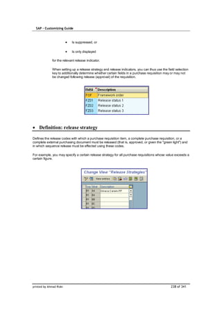 SAP – Customizing Guide



                            Is suppressed, or

                            Is only displayed

              for the relevant release indicator.

              When setting up a release strategy and release indicators, you can thus use the field selection
              key to additionally determine whether certain fields in a purchase requisition may or may not
              be changed following release (approval) of the requisition.




    Definition: release strategy

Defines the release codes with which a purchase requisition item, a complete purchase requisition, or a
complete external purchasing document must be released (that is, approved, or given the "green light") and
in which sequence release must be effected using these codes.

For example, you may specify a certain release strategy for all purchase requisitions whose value exceeds a
certain figure.




printed by Ahmad Rizki                                                                          238 of 341
 