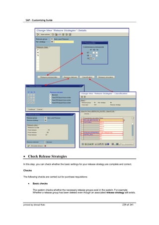 SAP – Customizing Guide




    Check Release Strategies

In this step, you can check whether the basic settings for your release strategy are complete and correct.

Checks

The following checks are carried out for purchase requisitions:

         Basic checks

         The system checks whether the necessary release groups exist in the system. For example:
         Whether a release group has been deleted even though an associated release strategy still exists.




printed by Ahmad Rizki                                                                          239 of 341
 