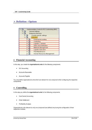 SAP – Customizing Guide




    Definition - Options




    Financial Accounting

In this step, you create the organizational units for the following components:

         G/L Accounting

         Accounts Receivable

         Accounts Payable

You only define organizational units which are relevant for one component when configuring the respective
components.



    Controlling

In this step you define the organizational units for the following components:

         Cost Center Accounting

         Order Settlement

         Profitability Analysis

Organizational units relevant to only one component are defined only during the configuration of their
respective modules.




printed by Ahmad Rizki                                                                            24 of 341
 