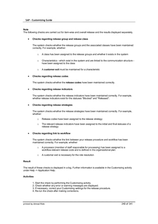 SAP – Customizing Guide


Note
The following checks are carried out for item-wise and overall release and the results displayed separately.

         Checks regarding release group and release class

         The system checks whether the release groups and the associated classes have been maintained
         correctly. For example, whether:

              o    A class has been assigned to the release groups and whether it exists in the system

              o    Characteristics - which exist in the system and are linked to the communication structure -
                   have been assigned to the class

              o    A customer exit must be maintained for a characteristic

         Checks regarding release codes

         The system checks whether the release codes have been maintained correctly.

         Checks regarding release indicators

         The system checks whether the release indicators have been maintained correctly. For example,
         whether release indicators exist for the statuses "Blocked" and "Released".

         Checks regarding release strategies

         The system checks whether the release strategies have been maintained correctly. For example,
         whether:

              o    Release codes have been assigned to the release strategy

              o    The relevant release indicators have been assigned to the initial and final statuses of a
                   release strategy

         Checks regarding link to workflow

         The system checks whether the link between your release procedure and workflow has been
         maintained correctly. For example, whether:

              o    A processor (member of staff responsible for processing) has been assigned to a
                   workflow-relevant release code and is defined in the organizational plan

              o    A customer exit is necessary for the role resolution

Result

The result of these checks is displayed in a log. Further information is available in the Customizing activity
under Help -> Application Help.

Activities

         1. Start the check by performing the Customizing activity.
         2. Check whether any error or warning messages are displayed.
         3. If necessary, correct your Customizing settings for the release procedure.
         4. Re-run the check after making corrections.




printed by Ahmad Rizki                                                                             240 of 341
 