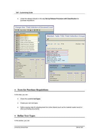 SAP – Customizing Guide



         Under the release indicator in the step Set Up Release Procedure with Classification for
         purchase requisitions.




    Texts for Purchase Requisitions

In this step, you can:

         Check the available text types

         Create your own text types

         Define copying rules for adopting texts from other objects (such as the material master record or
         other purchasing documents)



    Define Text Types

In this section, you can:



printed by Ahmad Rizki                                                                          244 of 341
 