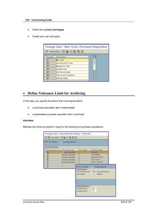 SAP – Customizing Guide



         Check the available text types

         Create your own text types




    Define Tolerance Limit for Archiving

In this step, you specify the period that must expire before

         a purchase requisition item is deactivated

         a deactivated purchase requisition item is archived

Activities

Maintain the minimum period in days for the archiving of purchase requisitions.




printed by Ahmad Rizki                                                            245 of 341
 