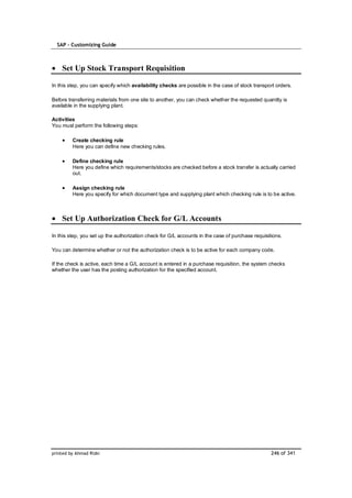 SAP – Customizing Guide



    Set Up Stock Transport Requisition

In this step, you can specify which availability checks are possible in the case of stock transport orders.

Before transferring materials from one site to another, you can check whether the requested quantity is
available in the supplying plant.

Activities
You must perform the following steps:

         Create checking rule
         Here you can define new checking rules.

         Define checking rule
         Here you define which requirements/stocks are checked before a stock transfer is actually carried
         out.

         Assign checking rule
         Here you specify for which document type and supplying plant which checking rule is to be active.



    Set Up Authorization Check for G/L Accounts

In this step, you set up the authorization check for G/L accounts in the case of purchase requisitions.

You can determine whether or not the authorization check is to be active for each company code.

If the check is active, each time a G/L account is entered in a purchase requisition, the system checks
whether the user has the posting authorization for the specified account.




printed by Ahmad Rizki                                                                            246 of 341
 