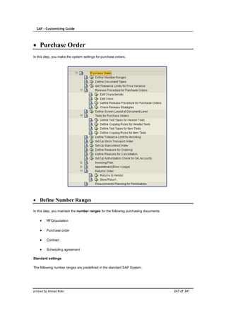 SAP – Customizing Guide




    Purchase Order
In this step, you make the system settings for purchase orders.




    Define Number Ranges

In this step, you maintain the number ranges for the following purchasing documents:

         RFQ/quotation

         Purchase order

         Contract

         Scheduling agreement

Standard settings

The following number ranges are predefined in the standard SAP System:




printed by Ahmad Rizki                                                                 247 of 341
 