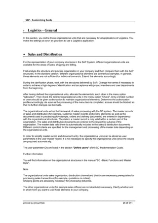 SAP – Customizing Guide



    Logistics - General

In this section, you define those organizational units that are necessary for all applications of Logistics. You
make the settings as soon as you want to use a Logistics application.




    Sales and Distribution

For the representation of your company structures in the SAP System, different organizational units are
available for the areas of sales, shipping and billing.

First analyze the structure and process organization in your company and then compare them with the SAP
structures. In the standard version, different organizational elements are defined as examples. In general,
these elements are not sufficient for individual demands. Extend the elements accordingly.

During the clarification phase, work with the structures delivered by SAP. Change the names if necessary in
order to achieve a high degree of identification and acceptance with project members and user departments
from the beginning.

After having defined the organizational units, allocate the elements to each other in the menu option
"Allocation". Then check the defined organizational units in the menu option "Check". Only a limited number
of users should be given authorization to maintain organizational elements. Determine the authorization
profiles accordingly. As soon as the processing of the menu item is completed, access should be blocked so
that no further changes can be made.

The organizational units set up the framework of sales processing with the SD system. The master records
of sales and distribution (for example, customer master records and pricing elements) as well as the
documents used in processing (for example, orders and delivery documents) are entered in dependency
with the organizational structures. The data in a master record is only valid within a certain part of the
organization. The sales and distribution documents are entered in the respective subarea of the
organization. The master data valid there is automatically included in the sales & distribution documents.
Different control criteria are specified for the management and processing of the master data depending on
the organizational units.

In order to simplify master record and document entry, the organizational units can be stored as user
parameters in the user master record. It is not necessary to specify the organizational units since the values
are proposed automatically.

The user parameter IDs are listed in the section "Define users" of the SD Implementation Guide.

Further information

You will find information on the organizational structures in the manual "SD - Basic Functions and Master
Data".

Note

The organizational units sales organization, distribution channel and division are necessary prerequisites for
processing sales transactions (for example, quotations or orders).
Shipping points are absolutely necessary for processing deliveries.

The other organizational units (for example sales offices) are not absolutely necessary. Clarify whether and
in which form you want to use these elements in your company.




printed by Ahmad Rizki                                                                               25 of 341
 
