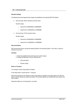 SAP – Customizing Guide


Standard settings

The following document types/number ranges are predefined in the standard SAP R/3 System.

         Document type: NB for standard purchase orders

         Number ranges:

              o    internal from 4500000000 to 4599999999

              o    external from 4100000000 to 4199999999

         Document type: TB for transport orders

         Number ranges:

              o    internal from 4500000000 to 4599999999

              o    external from 4100000000 to 4199999999

Recommendation

SAP recommends that you accept the settings defined in the standard system. In this case, no action is
required on your part.

Activities

         1. Check the predefined document types and number ranges.
         2. Change the following to suit your requirements:

              o    Document types

              o    Number ranges

Notes on transport

You transport number range objects as follows:

In the initial screen, choose Interval -> Transport.

Note that all intervals for the selected number range object are deleted in the target system first. After the
import, only the intervals you export are present. The number statuses are imported with their values at the
time of export.

Dependent tables are not transported or converted.




printed by Ahmad Rizki                                                                            250 of 341
 