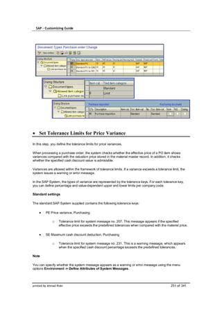 SAP – Customizing Guide




    Set Tolerance Limits for Price Variance

In this step, you define the tolerance limits for price variances.

When processing a purchase order, the system checks whether the effective price of a PO item shows
variances compared with the valuation price stored in the material master record. In addition, it checks
whether the specified cash discount value is admissible.

Variances are allowed within the framework of tolerance limits. If a variance exceeds a tolerance limit, the
system issues a warning or error message.

In the SAP System, the types of variance are represented by the tolerance keys. For each tolerance key,
you can define percentage and value-dependent upper and lower limits per company code.

Standard settings

The standard SAP System supplied contains the following tolerance keys:

         PE Price variance, Purchasing

              o    Tolerance limit for system message no. 207. This message appears if the specified
                   effective price exceeds the predefined tolerances when compared with the material price.

         SE Maximum cash discount deduction, Purchasing

              o    Tolerance limit for system message no. 231. This is a warning message, which appears
                   when the specified cash discount percentage exceeds the predefined tolerances.

Note

You can specify whether the system message appears as a warning or error message using the menu
options Environment -> Define Attributes of System Messages.




printed by Ahmad Rizki                                                                            251 of 341
 