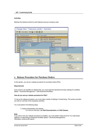 SAP – Customizing Guide


Activities

Maintain the tolerance limits for each tolerance key per company code.




    Release Procedure for Purchase Orders

In this section, you set up a release procedure for purchase orders (POs).

Requirements

If you want to use workflow to release POs, you must make the standard and basic settings for workflow
(Basis -> Business Management -> SAP Business Workflow).

How do you set up a release procedure for POs?

To set up the release procedure, you must make a series of settings in Customizing. This section provides
you with an overview of the necessary activities.

You must perform the following steps:

         1. Create characteristics and classes
                  For more on this topic, see Edit Characteristics and Edit Classes.

Note
If you wish to link your release procedure to workflow, you must perform steps 2 and 3. You make these
settings in Customizing for Business Workflow (Basis -> Business Management).
Otherwise, continue with step 4.



printed by Ahmad Rizki                                                                        252 of 341
 
