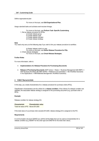 SAP – Customizing Guide



Define organizational plan

                   For more on this topic, see Edit Organizational Plan.

Assign standard tasks and activate event-receiver linkage.

                  For more on this topic, see Perform Task- Specific Customizing.
         1. Set up release procedure for RFQs
                  a) Create release group
                  b) Create release code
                  c) Create release indicator
                  d) Create release strategy

Note
You need only carry out the following step if you wish to link your release procedure to workflow.

                 e) Assign release code to a user
                 For more on this topic, see Define Release Procedure for POs.
         2. Check release strategies
                 For more on this topic, see Check Release Strategies.

Further Notes

For more information, refer to

         Implementation of a Release Procedure for Purchasing Documents

         Release of Purchasing Documents (SAP Library -> Basis -> Business Management (BC-BMT) ->
         SAP Business Workflow (BC-BMT-WFM) -> Reference documentation -> BC Workflow Scenarios
         in the Applications -> MM Materials Management: Workflow Scenarios)



    Edit Characteristic

In this step, you create characteristics for a release procedure for purchase orders (POs).

Classification characteristics are the criteria for a release condition. If the criteria of a release condition are
satisfied, the associated release strategy is assigned to the purchasing document (e.g. purchase order or
RFQ).

Example

Release condition for release strategy EA:

Characteristic        Characteristic value
Total net value of PO Above $10,000

If the total value of a purchase order exceeds $10,000, release strategy EA is assigned to this PO.

Requirements

In communication structure CEKKO you will find all the fields that can be used as characteristics for a
release condition (e.g. BSART for the order type and GNETW for the total order value).




printed by Ahmad Rizki                                                                                253 of 341
 