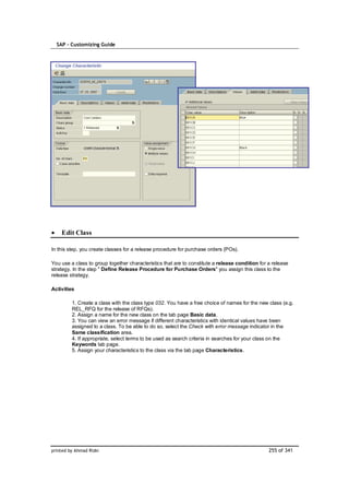 SAP – Customizing Guide




    Edit Class

In this step, you create classes for a release procedure for purchase orders (POs).

You use a class to group together characteristics that are to constitute a release condition for a release
strategy. In the step " Define Release Procedure for Purchase Orders" you assign this class to the
release strategy.

Activities

         1. Create a class with the class type 032. You have a free choice of names for the new class (e.g.
         REL_RFQ for the release of RFQs).
         2. Assign a name for the new class on the tab page Basic data.
         3. You can view an error message if different characteristics with identical values have been
         assigned to a class. To be able to do so, select the Check with error message indicator in the
         Same classification area.
         4. If appropriate, select terms to be used as search criteria in searches for your class on the
         Keywords tab page.
         5. Assign your characteristics to the class via the tab page Characteristics.




printed by Ahmad Rizki                                                                           255 of 341
 