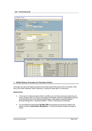 SAP – Customizing Guide




    Define Release Procedure for Purchase Orders

In this step, you set up the release procedure for purchase orders (POs) and can link it to workflow. (Note
that in this context "releasing" means "approving", or giving the "green light" to a document.)

Requirements

         In the case of a release procedure linked to workflow, you must have previously created the user
         names, positions, jobs, etc. that you here assign to the release code in the organizational plan and
         must have linked them to the relevant standard tasks in task-specific Customizing (Basis ->
         Business Management -> Business Workflow -> Perform Task-Specific Customizing).

         You must assign the authorization M_EINK_FRG to the persons who are to be involved in the
         release procedure (Authorization Management -> Create Authorization Profiles and Assign to
         Users).




printed by Ahmad Rizki                                                                           256 of 341
 
