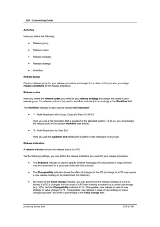 SAP – Customizing Guide


Activities

Here you define the following:

         Release group

         Release codes

         Release indicator

         Release strategy

         Workflow

Release group

Create a release group for your release procedure and assign it to a class. In the process, you assign
release conditions to the release procedure.

Release codes

Here you create the release codes you need for your release strategy and assign the codes to your
release group. If a release code is to be used in workflow, indicate this accordingly in the Workflow field

The Workflow indicator is also used to control role resolution:

         "1 - Role Resolution with Group, Code and Plant (T16FW)"

         Here you use a role resolution that is supplied in the standard system. To do so, you must assign
         the release point in the section Workflow (see below).

         "9 - Role Resolution via User Exit"

         Here you use the customer exit M06E0005 to define a role resolution of your own.

Release indicators

A release indicator shows the release status of a PO.

Via the following settings, you can define the release indicators you need for your release procedure:

         The Released indicator is used to specify whether messages (PO documents in output format)
         may be transmitted for a purchase order with this indicator.

         The Changeability indicator shows the effect of changes to the PO (a change to a PO may require
         a new release strategy to be determined, for instance).

         By means of the Value change indicator, you can specify that the release strategy is to be re-
         started if a PO is changed and the value of a PO item thereby increases by a certain percentage
         (e.g. 10%). Set the Changeability indicator to "4 - Changeable, new release in case of new
         strategy or value change" or "6 - Changeable, new release in case of new strategy or value
         change/outputted" and enter a percentage in the Value change field.




printed by Ahmad Rizki                                                                            257 of 341
 