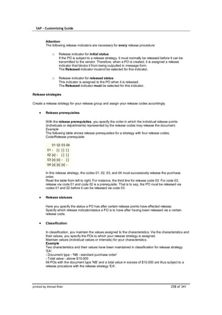 SAP – Customizing Guide


         Attention:
         The following release indicators are necessary for every release procedure:

               o      Release indicator for initial status
                      If the PO is subject to a release strategy, it must normally be released before it can be
                      transmitted to the vendor. Therefore, when a PO is created, it is assigned a release
                      indicator that blocks it from being outputted in message form.
                      The Released indicator mustnot be selected for this indicator.

               o      Release indicator for released status
                      This indicator is assigned to the PO when it is released.
                      The Released indicator must be selected for this indicator.

Release strategies

Create a release strategy for your release group and assign your release codes accordingly.

         Release prerequisites

         With the release prerequisites, you specify the order in which the individual release points
         (individuals or departments) represented by the release codes may release the document.
         Example
         The following table shows release prerequisites for a strategy with four release codes.
         Code/Release prerequisite

               01    02    03    04
          01   -     []    []    []
          02   [x]   -     []    []
          03   [x]   [x]   -     []
          04   [x]   [x]   [x]   -

         In this release strategy, the codes 01, 02, 03, and 04 must successively release the purchase
         order.
         Read the table from left to right. For instance, the third line for release code 03: For code 03,
         release via code 01 and code 02 is a prerequisite. That is to say, the PO must be released via
         codes 01 and 02 before it can be released via code 03.

         Release statuses

         Here you specify the status a PO has after certain release points have effected release.
         Specify which release indicator/status a PO is to have after having been released via a certain
         release code.

         Classification

         In classification, you maintain the values assigned to the characteristics. Via the characteristics and
         their values, you specify the POs to which your release strategy is assigned.
         Maintain values (individual values or intervals) for your characteristics.
         Example
         Two characteristics and their values have been maintained in classification for release strategy
         'EA':
         - Document type - 'NB - standard purchase order'
         - Total value - above $10,000
         All POs with the document type 'NB' and a total value in excess of $10,000 are thus subject to a
         release procedure with the release strategy 'EA'.




printed by Ahmad Rizki                                                                                258 of 341
 
