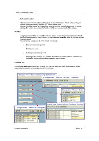 SAP – Customizing Guide



         Release simulation

         The release simulation function enables you to check which status a PO will achieve with your
         release strategy if release is effected by a certain release point.
         Choose "Simulate release" and release the document with the desired release code by double-
         clicking. The system shows you which status the PO now has as a result of this release.

Workflow

         Assign a processor ID to your workflow-relevant release codes. The processor (member of staff
         responsible for processing the document) will then receive a work item when he or she is required
         to effect release.
         You can assign a processor ID either directly or indirectly:

              o    Direct processor assignment:

                   Enter a user name.

              o    Indirect processor assignment:

                   Enter a job, for example, or a position. At runtime, the system will then determine the
                   member(s) of staff responsible for processing the document.

Customer exit

Customer exit M06E0005 enables you to define your own role resolution which determines the person
responsible for releasing purchasing documents in workflow.




printed by Ahmad Rizki                                                                           259 of 341
 
