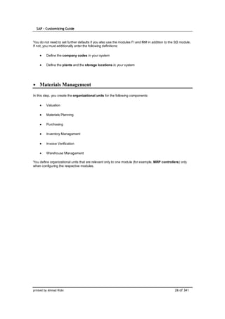 SAP – Customizing Guide



You do not need to set further defaults if you also use the modules FI and MM in addition to the SD module.
If not, you must additionally enter the following definitions:

         Define the company codes in your system

         Define the plants and the storage locations in your system




    Materials Management

In this step, you create the organizational units for the following components:

         Valuation

         Materials Planning

         Purchasing

         Inventory Management

         Invoice Verification

         Warehouse Management

You define organizational units that are relevant only to one module (for example, MRP controllers) only
when configuring the respective modules.




printed by Ahmad Rizki                                                                          26 of 341
 