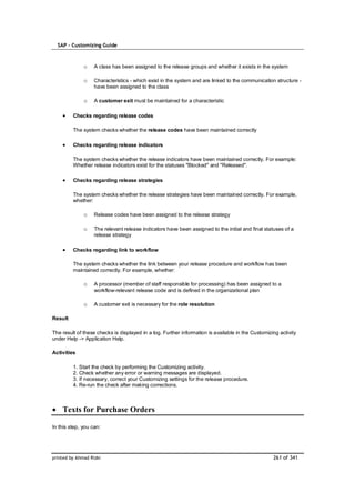 SAP – Customizing Guide



              o    A class has been assigned to the release groups and whether it exists in the system

              o    Characteristics - which exist in the system and are linked to the communication structure -
                   have been assigned to the class

              o    A customer exit must be maintained for a characteristic

         Checks regarding release codes

         The system checks whether the release codes have been maintained correctly

         Checks regarding release indicators

         The system checks whether the release indicators have been maintained correctly. For example:
         Whether release indicators exist for the statuses "Blocked" and "Released".

         Checks regarding release strategies

         The system checks whether the release strategies have been maintained correctly. For example,
         whether:

              o    Release codes have been assigned to the release strategy

              o    The relevant release indicators have been assigned to the initial and final statuses of a
                   release strategy

         Checks regarding link to workflow

         The system checks whether the link between your release procedure and workflow has been
         maintained correctly. For example, whether:

              o    A processor (member of staff responsible for processing) has been assigned to a
                   workflow-relevant release code and is defined in the organizational plan

              o    A customer exit is necessary for the role resolution

Result

The result of these checks is displayed in a log. Further information is available in the Customizing activity
under Help -> Application Help.

Activities

         1. Start the check by performing the Customizing activity.
         2. Check whether any error or warning messages are displayed.
         3. If necessary, correct your Customizing settings for the release procedure.
         4. Re-run the check after making corrections.



    Texts for Purchase Orders

In this step, you can:




printed by Ahmad Rizki                                                                             261 of 341
 
