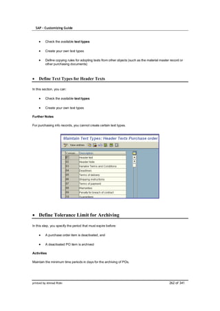 SAP – Customizing Guide



         Check the available text types

         Create your own text types

         Define copying rules for adopting texts from other objects (such as the material master record or
         other purchasing documents)



    Define Text Types for Header Texts

In this section, you can:

         Check the available text types

         Create your own text types

Further Notes

For purchasing info records, you cannot create certain text types.




    Define Tolerance Limit for Archiving

In this step, you specify the period that must expire before:

         A purchase order item is deactivated, and

         A deactivated PO item is archived

Activities

Maintain the minimum time periods in days for the archiving of POs.




printed by Ahmad Rizki                                                                          262 of 341
 