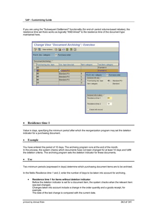 SAP – Customizing Guide



If you are using the "Subsequent Settlement" functionality (for end-of- period volume-based rebates), the
residence time set there works as logically "AND-linked" to the residence time of the document type
maintained here.




    Residence time 1

Value in days, specifying the minimum period after which the reorganization program may set the deletion
indicator for a purchasing document.

    Example

You have entered the period of 10 days. The archiving program runs at the end of the month.
In the process, the system checks which documents have not been changed for at least 10 days and fulfill
the deletion criteria. The archiving program sets the deletion indicator for these documents.

    Use

Two minimum periods (expressed in days) determine which purchasing document items are to be archived.

In the fields Residence time 1 and 2, enter the number of days to be taken into account for archiving.

          Residence time 1 for items without deletion indicator
          Before the deletion indicator is set for a document item, the system checks whan the relevant item
          was last changed.
          Changes taken into account include a change in the order quantity and a goods receipt, for
          example.
          The date of the last change is compared with the current date.


printed by Ahmad Rizki                                                                           263 of 341
 