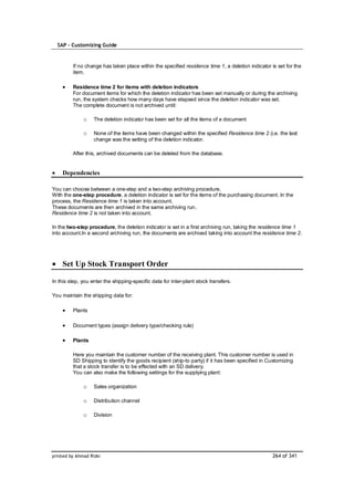 SAP – Customizing Guide


         If no change has taken place within the specified residence time 1, a deletion indicator is set for the
         item.

         Residence time 2 for items with deletion indicators
         For document items for which the deletion indicator has been set manually or during the archiving
         run, the system checks how many days have elapsed since the deletion indicator was set.
         The complete document is not archived until:

              o    The deletion indicator has been set for all the items of a document

              o    None of the items have been changed within the specified Residence time 2 (i.e. the last
                   change was the setting of the deletion indicator.

         After this, archived documents can be deleted from the database.


    Dependencies

You can choose between a one-step and a two-step archiving procedure.
With the one-step procedure, a deletion indicator is set for the items of the purchasing document. In the
process, the Residence time 1 is taken into account.
These documents are then archived in the same archiving run.
Residence time 2 is not taken into account.

In the two-step procedure, the deletion indicator is set in a first archiving run, taking the residence time 1
into account.In a second archiving run, the documents are archived taking into account the residence time 2.




    Set Up Stock Transport Order

In this step, you enter the shipping-specific data for inter-plant stock transfers.

You maintain the shipping data for:

         Plants

         Document types (assign delivery type/checking rule)

         Plants

         Here you maintain the customer number of the receiving plant. This customer number is used in
         SD Shipping to identify the goods recipient (ship-to party) if it has been specified in Customizing
         that a stock transfer is to be effected with an SD delivery.
         You can also make the following settings for the supplying plant:

              o    Sales organization

              o    Distribution channel

              o    Division




printed by Ahmad Rizki                                                                             264 of 341
 